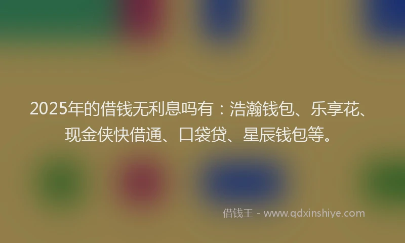2025年的借钱无利息吗有：浩瀚钱包、乐享花、现金侠快借通、口袋贷、星辰钱包等。