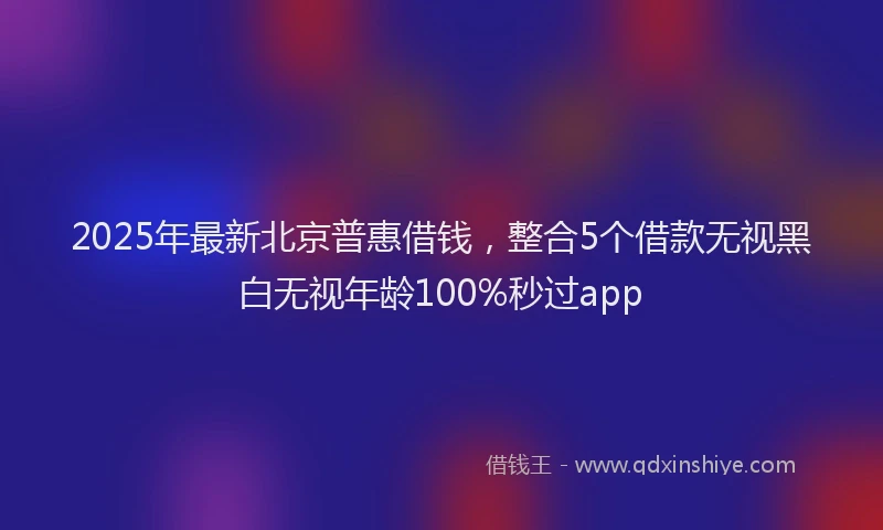 2025年最新北京普惠借钱，整合5个借款无视黑白无视年龄100%秒过app