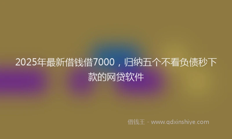2025年最新借钱借7000，归纳五个不看负债秒下款的网贷软件