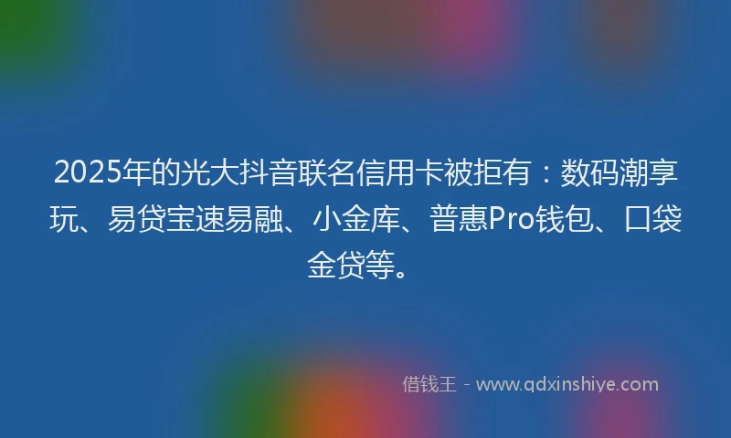 2025年的光大抖音联名信用卡被拒有：数码潮享玩、易贷宝速易融、小金库、普惠Pro钱包、口袋金贷等。