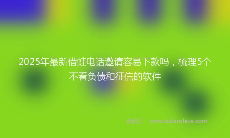 2025年最新借蛙电话邀请容易下款吗，梳理5个不看负债和征信的软件