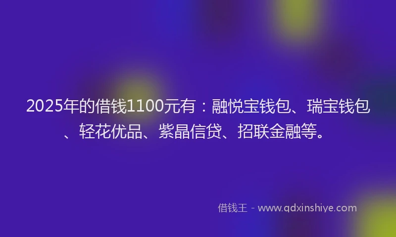 2025年的借钱1100元有：融悦宝钱包、瑞宝钱包、轻花优品、紫晶信贷、招联金融等。