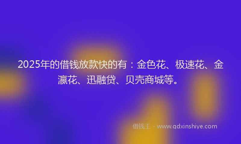 2025年的借钱放款快的有：金色花、极速花、金瀛花、迅融贷、贝壳商城等。