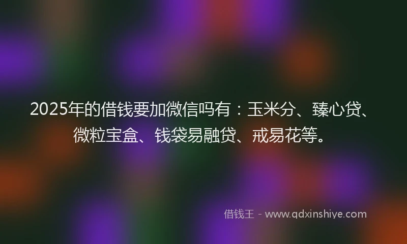 2025年的借钱要加微信吗有：玉米分、臻心贷、微粒宝盒、钱袋易融贷、戒易花等。