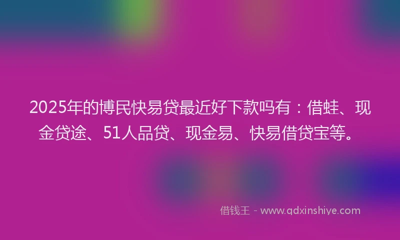 2025年的博民快易贷最近好下款吗有：借蛙、现金贷途、51人品贷、现金易、快易借贷宝等。