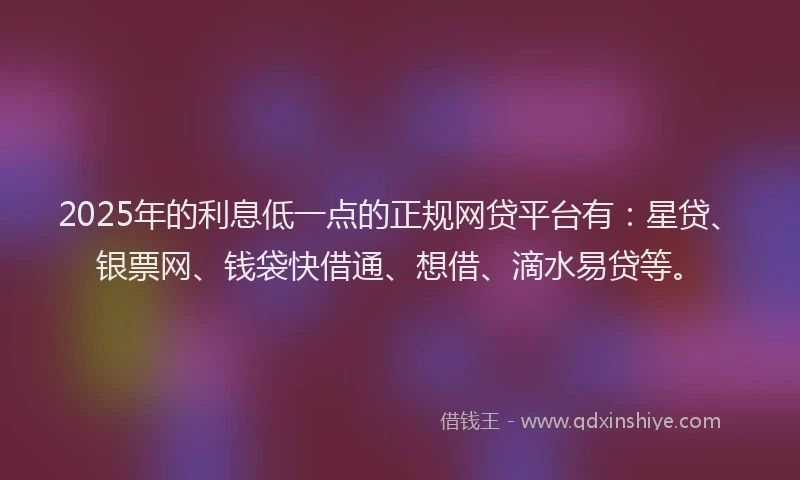 2025年的利息低一点的正规网贷平台有：星贷、银票网、钱袋快借通、想借、滴水易贷等。