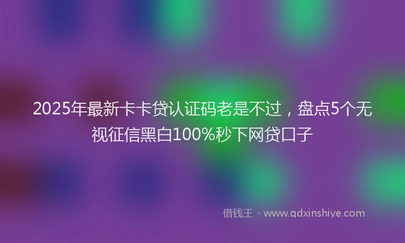 2025年最新卡卡贷认证码老是不过，盘点5个无视征信黑白100%秒下网贷口子