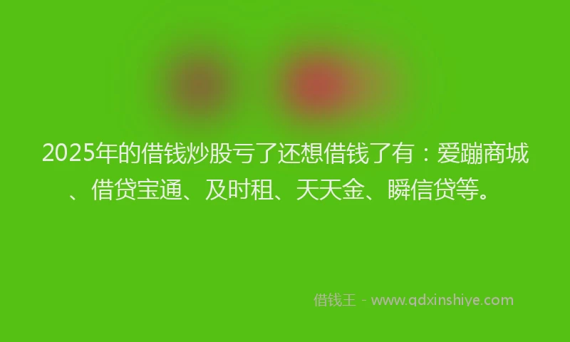 2025年的借钱炒股亏了还想借钱了有：爱蹦商城、借贷宝通、及时租、天天金、瞬信贷等。