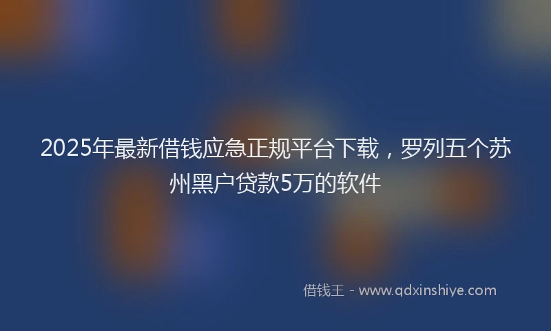 2025年最新借钱应急正规平台下载，罗列五个苏州黑户贷款5万的软件