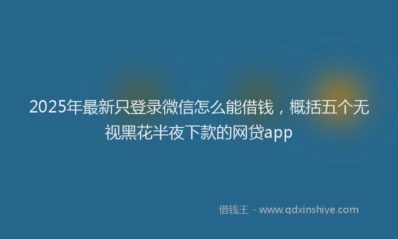 2025年最新只登录微信怎么能借钱，概括五个无视黑花半夜下款的网贷app