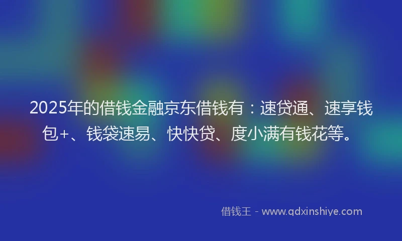2025年的借钱金融京东借钱有：速贷通、速享钱包+、钱袋速易、快快贷、度小满有钱花等。