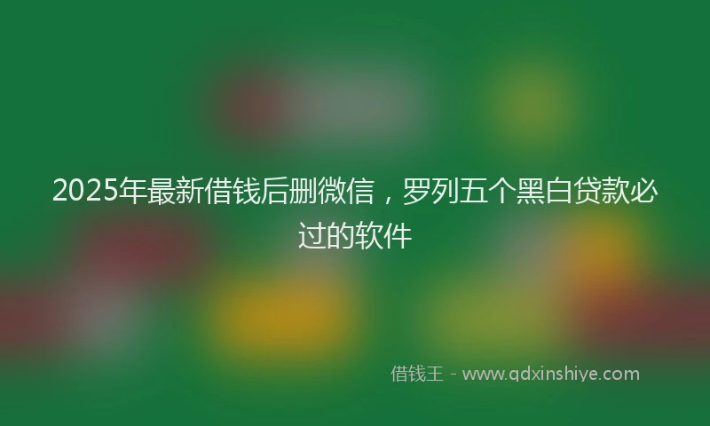 2025年最新借钱后删微信，罗列五个黑白贷款必过的软件