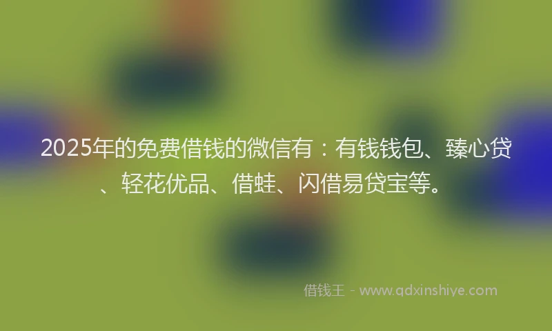 2025年的免费借钱的微信有：有钱钱包、臻心贷、轻花优品、借蛙、闪借易贷宝等。