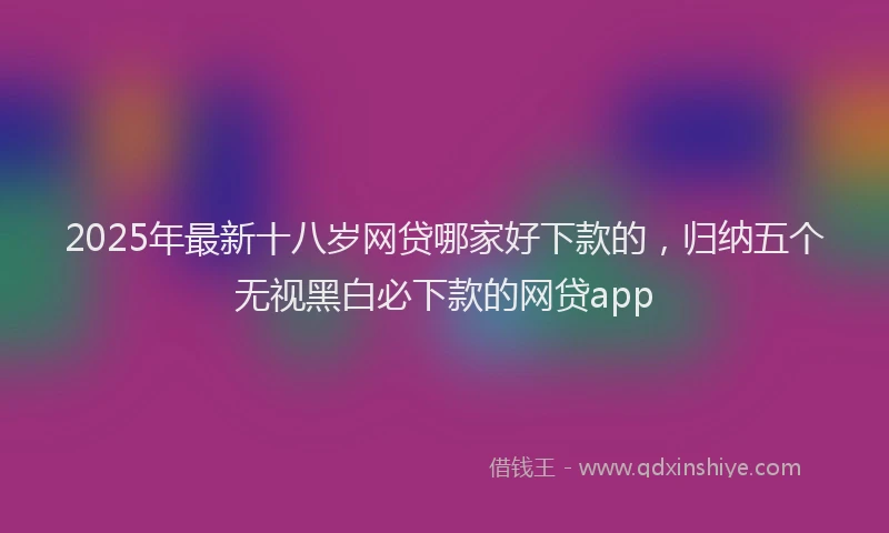 2025年最新十八岁网贷哪家好下款的，归纳五个无视黑白必下款的网贷app