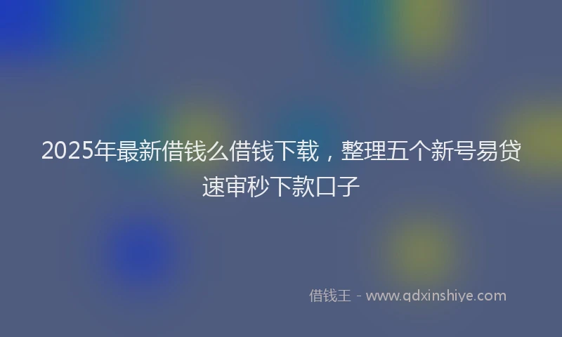 2025年最新借钱么借钱下载，整理五个新号易贷速审秒下款口子