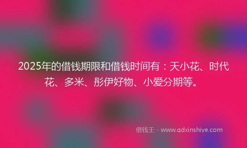 2025年的借钱期限和借钱时间有：天小花、时代花、多米、彤伊好物、小爱分期等。