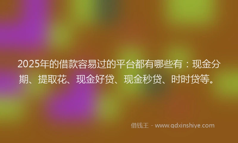 2025年的借款容易过的平台都有哪些有：现金分期、提取花、现金好贷、现金秒贷、时时贷等。
