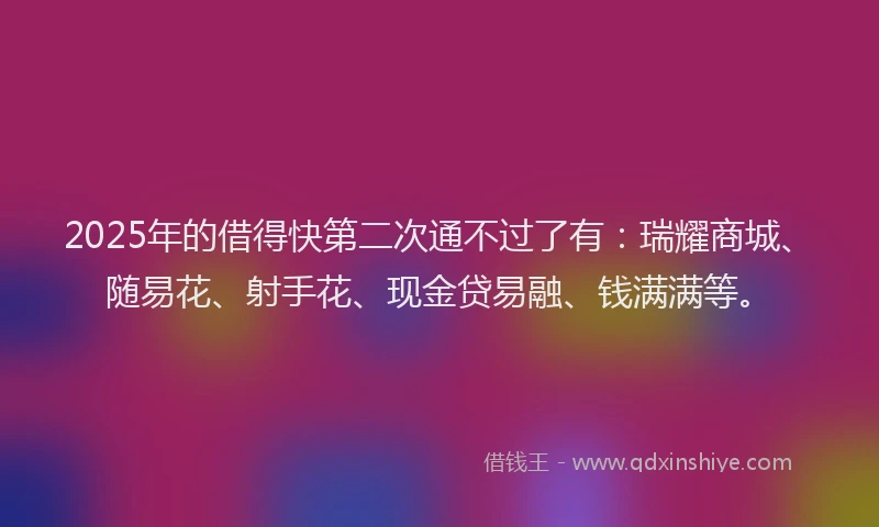 2025年的借得快第二次通不过了有：瑞耀商城、随易花、射手花、现金贷易融、钱满满等。
