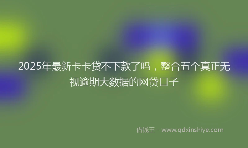 2025年最新卡卡贷不下款了吗，整合五个真正无视逾期大数据的网贷口子