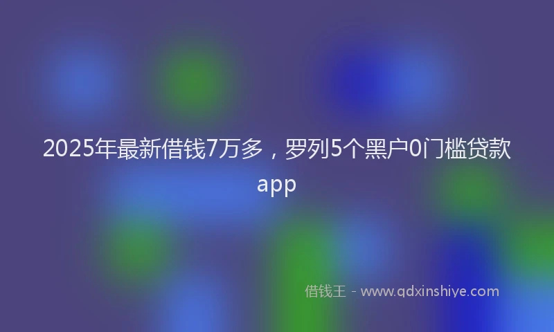 2025年最新借钱7万多，罗列5个黑户0门槛贷款app