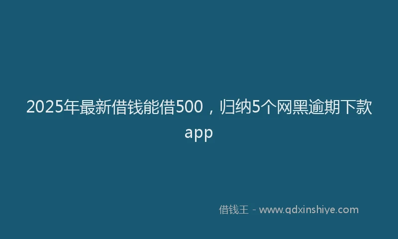 2025年最新借钱能借500，归纳5个网黑逾期下款app