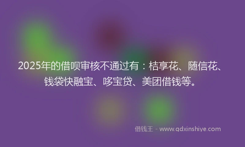 2025年的借呗审核不通过有：桔享花、随信花、钱袋快融宝、哆宝贷、美团借钱等。