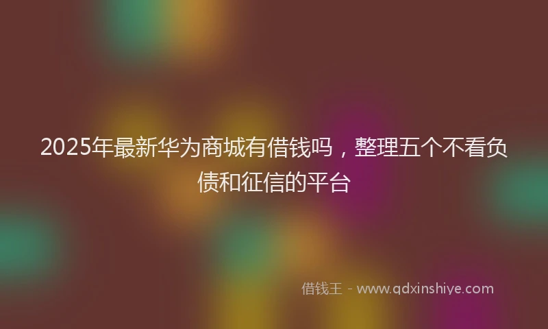 2025年最新华为商城有借钱吗，整理五个不看负债和征信的平台