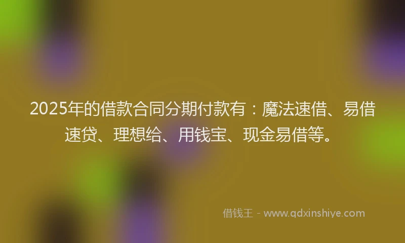 2025年的借款合同分期付款有：魔法速借、易借速贷、理想给、用钱宝、现金易借等。