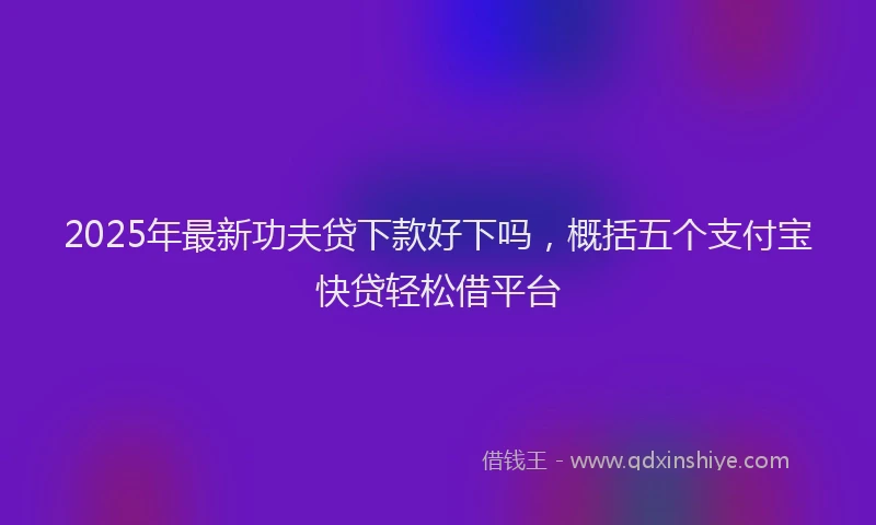 2025年最新功夫贷下款好下吗，概括五个支付宝快贷轻松借平台