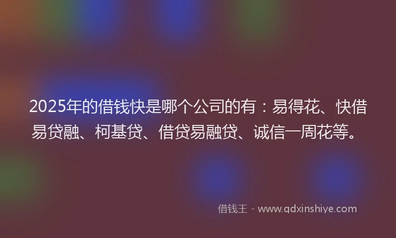 2025年的借钱快是哪个公司的有：易得花、快借易贷融、柯基贷、借贷易融贷、诚信一周花等。