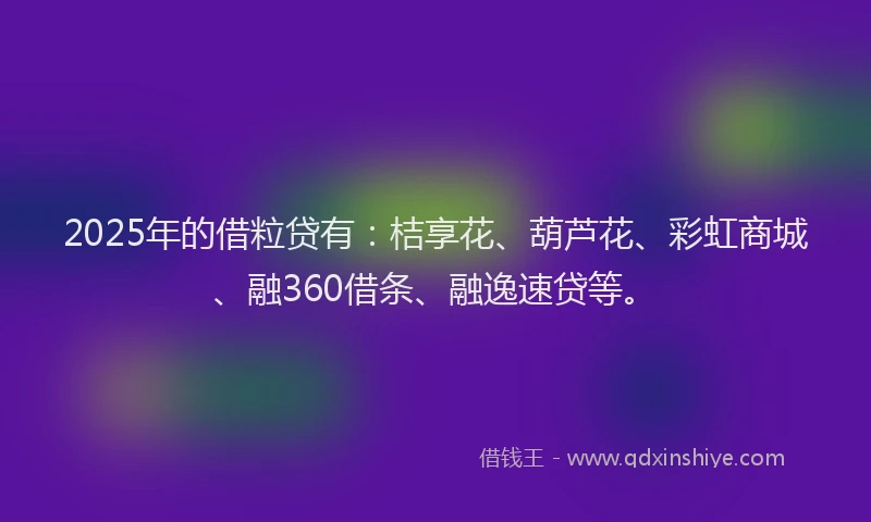 2025年的借粒贷有：桔享花、葫芦花、彩虹商城、融360借条、融逸速贷等。