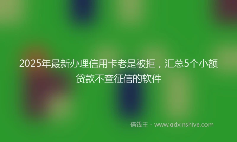 2025年最新办理信用卡老是被拒，汇总5个小额贷款不查征信的软件