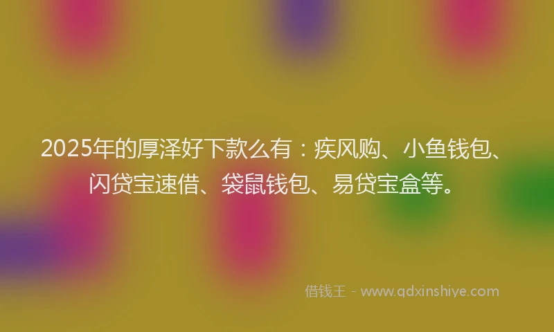 2025年的厚泽好下款么有：疾风购、小鱼钱包、闪贷宝速借、袋鼠钱包、易贷宝盒等。