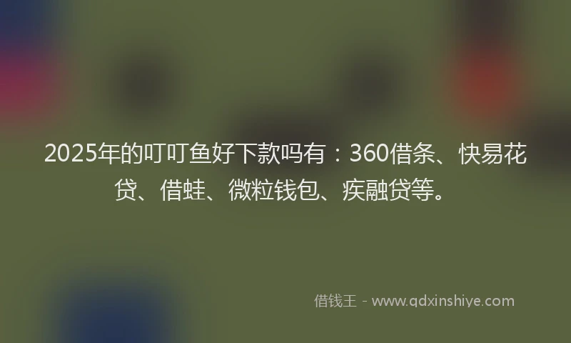 2025年的叮叮鱼好下款吗有：360借条、快易花贷、借蛙、微粒钱包、疾融贷等。