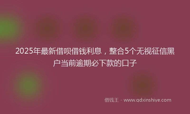 2025年最新借呗借钱利息，整合5个无视征信黑户当前逾期必下款的口子