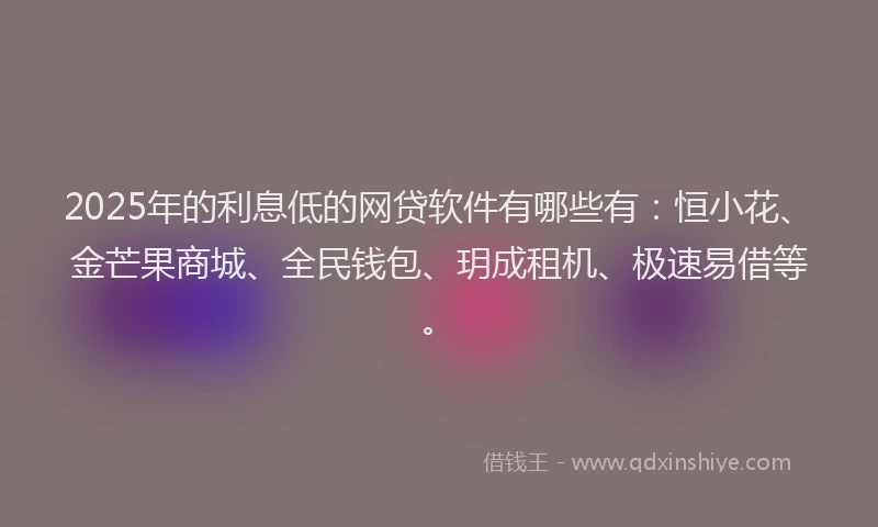 2025年的利息低的网贷软件有哪些有：恒小花、金芒果商城、全民钱包、玥成租机、极速易借等。