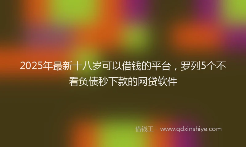 2025年最新十八岁可以借钱的平台，罗列5个不看负债秒下款的网贷软件