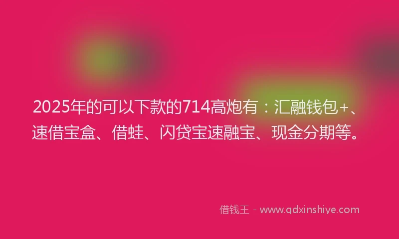 2025年的可以下款的714高炮有：汇融钱包+、速借宝盒、借蛙、闪贷宝速融宝、现金分期等。