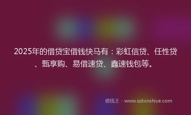 2025年的借贷宝借钱快马有：彩虹信贷、任性贷、甄享购、易借速贷、鑫速钱包等。