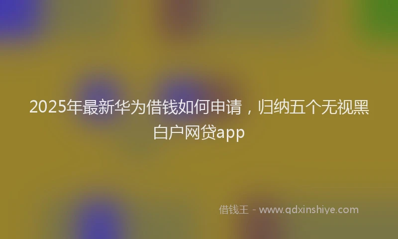 2025年最新华为借钱如何申请，归纳五个无视黑白户网贷app