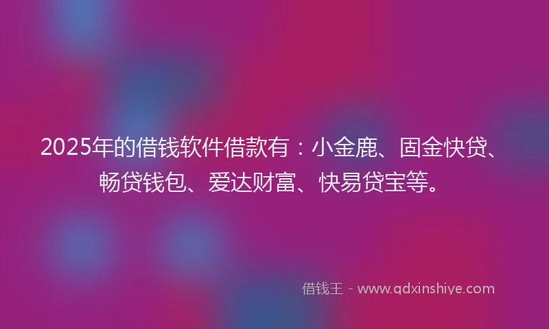 2025年的借钱软件借款有：小金鹿、固金快贷、畅贷钱包、爱达财富、快易贷宝等。