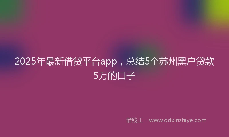 2025年最新借贷平台app，总结5个苏州黑户贷款5万的口子