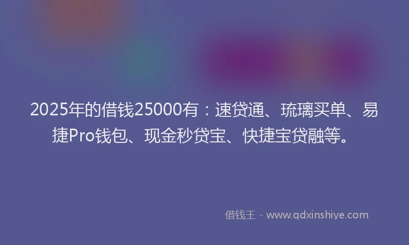 2025年的借钱25000有：速贷通、琉璃买单、易捷Pro钱包、现金秒贷宝、快捷宝贷融等。
