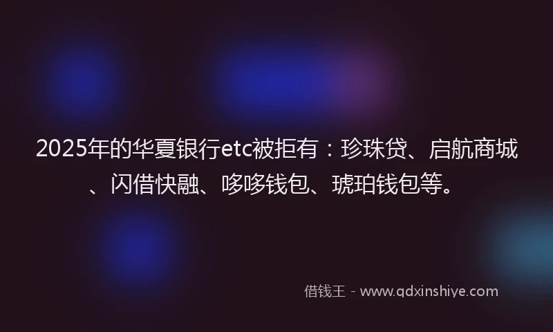 2025年的华夏银行etc被拒有：珍珠贷、启航商城、闪借快融、哆哆钱包、琥珀钱包等。