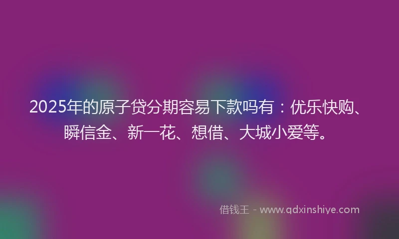 2025年的原子贷分期容易下款吗有：优乐快购、瞬信金、新一花、想借、大城小爱等。