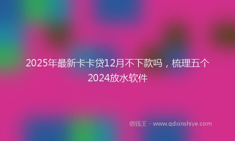 2025年最新卡卡贷12月不下款吗，梳理五个2024放水软件