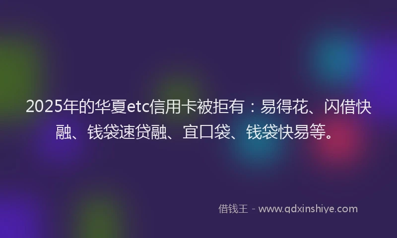 2025年的华夏etc信用卡被拒有：易得花、闪借快融、钱袋速贷融、宜口袋、钱袋快易等。