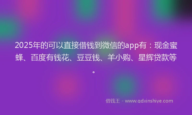 2025年的可以直接借钱到微信的app有：现金蜜蜂、百度有钱花、豆豆钱、羊小购、星辉贷款等。