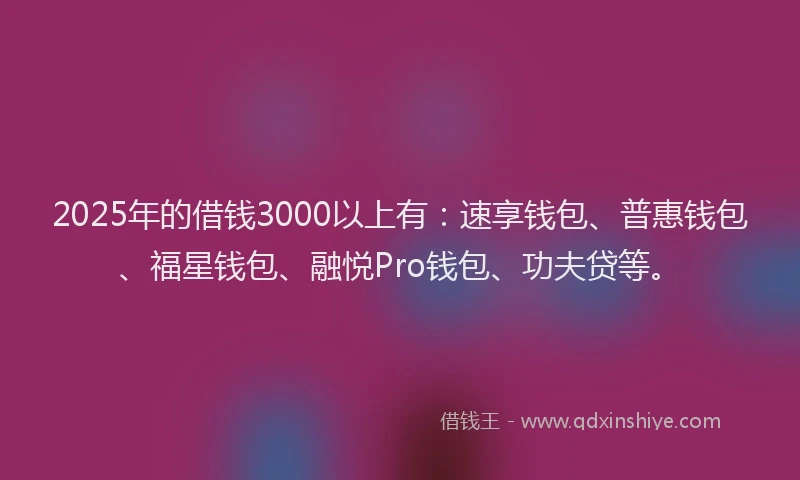 2025年的借钱3000以上有：速享钱包、普惠钱包、福星钱包、融悦Pro钱包、功夫贷等。