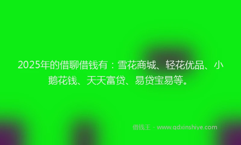 2025年的借聊借钱有：雪花商城、轻花优品、小鹅花钱、天天富贷、易贷宝易等。
